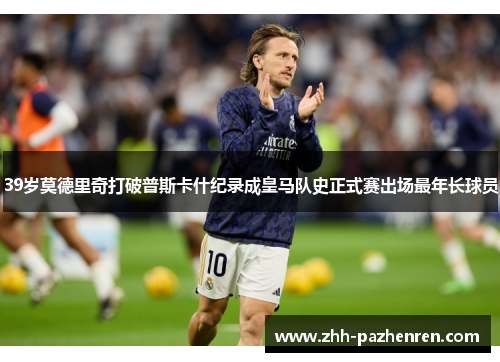 39岁莫德里奇打破普斯卡什纪录成皇马队史正式赛出场最年长球员