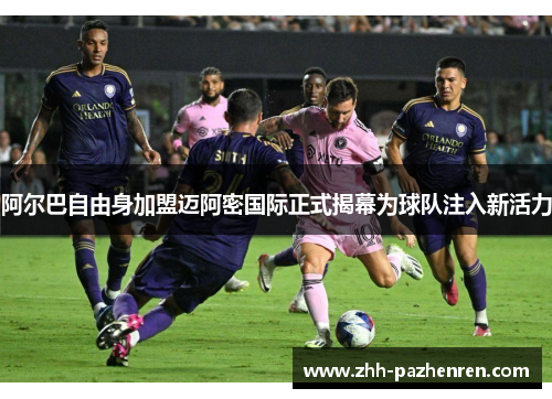 阿尔巴自由身加盟迈阿密国际正式揭幕为球队注入新活力