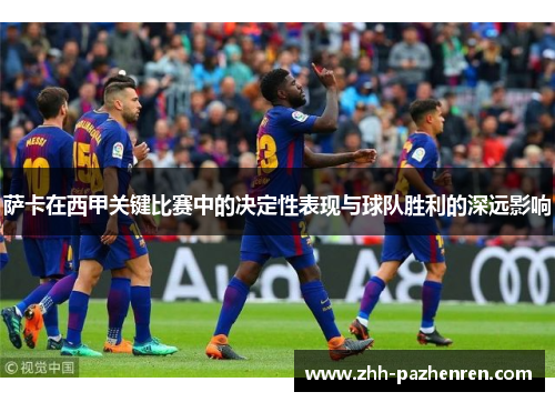 萨卡在西甲关键比赛中的决定性表现与球队胜利的深远影响